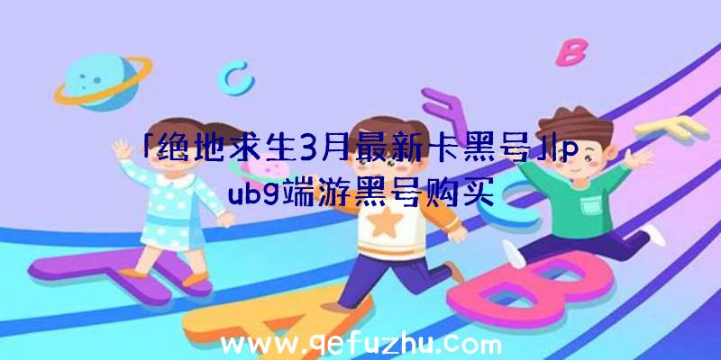 「绝地求生3月最新卡黑号」|pubg端游黑号购买